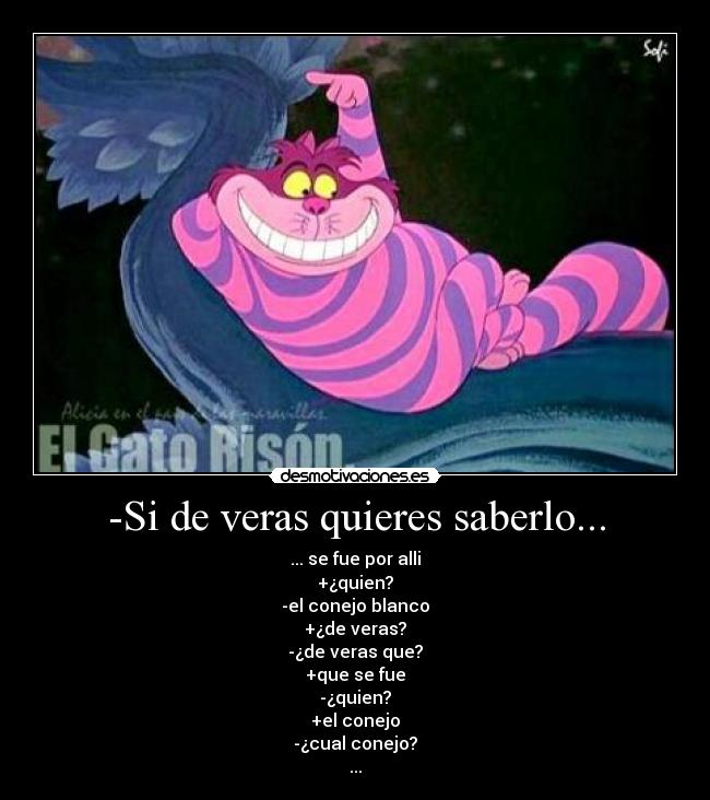 -Si de veras quieres saberlo... - ... se fue por alli
+¿quien?
-el conejo blanco
+¿de veras?
-¿de veras que?
+que se fue
-¿quien?
+el conejo
-¿cual conejo?
...