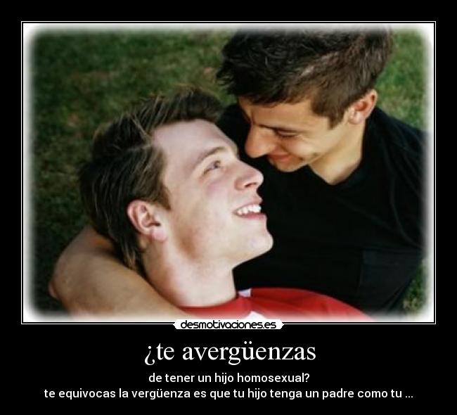 ¿te avergüenzas - de tener un hijo homosexual?
te equivocas la vergüenza es que tu hijo tenga un padre como tu ...