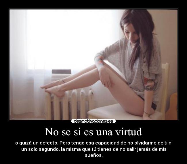 No se si es una virtud - o quizá un defecto. Pero tengo esa capacidad de no olvidarme de ti ni
un solo segundo, la misma que tú tienes de no salir jamás de mis
sueños.