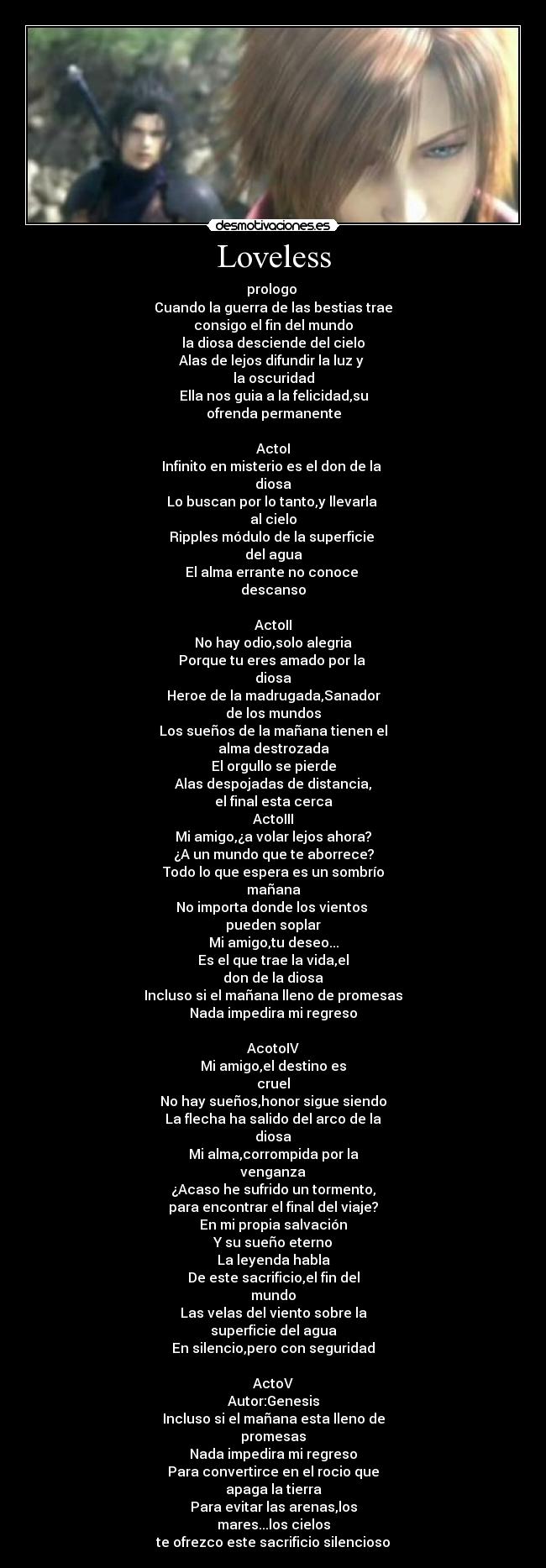 Loveless - prologo 
Cuando la guerra de las bestias trae
consigo el fin del mundo
la diosa desciende del cielo
Alas de lejos difundir la luz y 
la oscuridad
Ella nos guia a la felicidad,su
ofrenda permanente

ActoI
Infinito en misterio es el don de la 
diosa
Lo buscan por lo tanto,y llevarla 
al cielo
Ripples módulo de la superficie 
del agua
El alma errante no conoce 
descanso

ActoII
No hay odio,solo alegria
Porque tu eres amado por la 
diosa
Heroe de la madrugada,Sanador
de los mundos
Los sueños de la mañana tienen el
alma destrozada
El orgullo se pierde
Alas despojadas de distancia,
el final esta cerca
ActoIII
Mi amigo,¿a volar lejos ahora?
¿A un mundo que te aborrece?
Todo lo que espera es un sombrío
mañana
No importa donde los vientos 
pueden soplar
Mi amigo,tu deseo...
Es el que trae la vida,el
don de la diosa
Incluso si el mañana lleno de promesas
Nada impedira mi regreso

AcotoIV
Mi amigo,el destino es
cruel
No hay sueños,honor sigue siendo
La flecha ha salido del arco de la
diosa
Mi alma,corrompida por la
venganza
¿Acaso he sufrido un tormento,
para encontrar el final del viaje?
En mi propia salvación
Y su sueño eterno
La leyenda habla
De este sacrificio,el fin del
mundo
Las velas del viento sobre la
superficie del agua
En silencio,pero con seguridad

ActoV
Autor:Genesis
Incluso si el mañana esta lleno de
promesas
Nada impedira mi regreso
Para convertirce en el rocio que
apaga la tierra
Para evitar las arenas,los
mares...los cielos
te ofrezco este sacrificio silencioso
