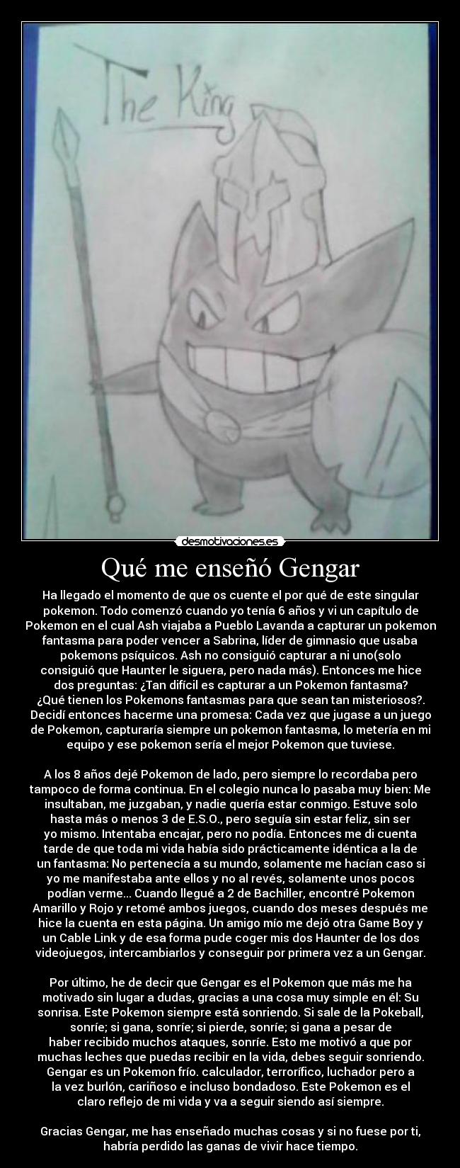 Qué me enseñó Gengar - Ha llegado el momento de que os cuente el por qué de este singular
pokemon. Todo comenzó cuando yo tenía 6 años y vi un capítulo de
Pokemon en el cual Ash viajaba a Pueblo Lavanda a capturar un pokemon
fantasma para poder vencer a Sabrina, líder de gimnasio que usaba
pokemons psíquicos. Ash no consiguió capturar a ni uno(solo
consiguió que Haunter le siguera, pero nada más). Entonces me hice
dos preguntas: ¿Tan difícil es capturar a un Pokemon fantasma?
¿Qué tienen los Pokemons fantasmas para que sean tan misteriosos?.
Decidí entonces hacerme una promesa: Cada vez que jugase a un juego
de Pokemon, capturaría siempre un pokemon fantasma, lo metería en mi
equipo y ese pokemon sería el mejor Pokemon que tuviese.

A los 8 años dejé Pokemon de lado, pero siempre lo recordaba pero
tampoco de forma continua. En el colegio nunca lo pasaba muy bien: Me
insultaban, me juzgaban, y nadie quería estar conmigo. Estuve solo
hasta más o menos 3 de E.S.O., pero seguía sin estar feliz, sin ser
yo mismo. Intentaba encajar, pero no podía. Entonces me di cuenta
tarde de que toda mi vida había sido prácticamente idéntica a la de
un fantasma: No pertenecía a su mundo, solamente me hacían caso si
yo me manifestaba ante ellos y no al revés, solamente unos pocos
podían verme... Cuando llegué a 2 de Bachiller, encontré Pokemon
Amarillo y Rojo y retomé ambos juegos, cuando dos meses después me
hice la cuenta en esta página. Un amigo mío me dejó otra Game Boy y
un Cable Link y de esa forma pude coger mis dos Haunter de los dos
videojuegos, intercambiarlos y conseguir por primera vez a un Gengar.

Por último, he de decir que Gengar es el Pokemon que más me ha
motivado sin lugar a dudas, gracias a una cosa muy simple en él: Su
sonrisa. Este Pokemon siempre está sonriendo. Si sale de la Pokeball,
sonríe; si gana, sonríe; si pierde, sonríe; si gana a pesar de
haber recibido muchos ataques, sonríe. Esto me motivó a que por
muchas leches que puedas recibir en la vida, debes seguir sonriendo.
Gengar es un Pokemon frío. calculador, terrorífico, luchador pero a
la vez burlón, cariñoso e incluso bondadoso. Este Pokemon es el
claro reflejo de mi vida y va a seguir siendo así siempre.

Gracias Gengar, me has enseñado muchas cosas y si no fuese por ti,
habría perdido las ganas de vivir hace tiempo.