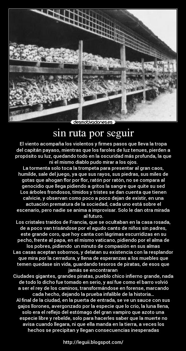 sin ruta por seguir - El viento acompaña los violentos y firmes pasos que lleva la tropa
del capitán payaso, mientras que los faroles de luz tenues, pierden a
propósito su luz, quedando todo en la oscuridad más profunda, la que
ni el mismo diablo pudo mirar a los ojos.
La tormenta solo toca la trompeta para presentar al gran caos,
humilde, sale del juego, ya que sus rayos, sus piedras, sus miles de
gotas que ahogan flor por flor, ratón por ratón, no se compara al
genocidio que llega pidiendo a gritos la sangre que quite su sed
Los árboles frondosos, tímidos y tristes se dan cuenta que tienen
calvicie, y observan como poco a poco dejan de existir, en una
actuación prematura de la sociedad, cada uno está sobre el
escenario, pero nadie se anima a improvisar. Solo le dan otra mirada
al futuro.
Los cristales traídos de Francia, que se ocultaban en la casa rosada,
de a poco van trisándose por el agudo canto de niños sin padres,
este grande coro, que hoy canta con lágrimas escurridizas en su
pecho, frente al papa, en el mismo vaticano, pidiendo por el alma de
los pobres, pidiendo  un minuto de compasión en sus almas
Las casas aceptan sobornos, y delatan su existencia con la resplandor
que mira por la cerradura, y llena de esperanzas a los muebles que
temen quedase sin vida, guardando tesoros de piratas, de esos que
jamás se encontraran
Ciudades gigantes, grandes piratas, pueblo chico infierno grande, nada
de todo lo dicho fue tomado en serio, y así fue como el barro volvió
a ser el rey de los caminos, transformándose en forense, marcando
cada hecho, dejando la prueba infalible de la historia…
Al final de la ciudad, en la puerta de entrada, se ve un sauce con sus
gajos llorones, avergonzado por la especie que lo crio, la luna llena,
solo era el reflejo del estómago del gran vampiro que azoto una
especie libre y rebelde, solo para hacerles saber que la muerte no
avisa cuando llegara, ni que ella manda en la tierra, a veces los
hechos se precipitan y llegan consecuencias inesperadas

http://leguii.blogspot.com/