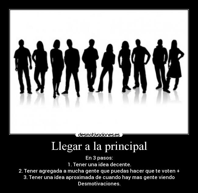 Llegar a la principal - En 3 pasos:
1. Tener una idea decente.
2. Tener agregada a mucha gente que puedas hacer que te voten +
3. Tener una idea aproximada de cuando hay mas gente viendo Desmotivaciones.