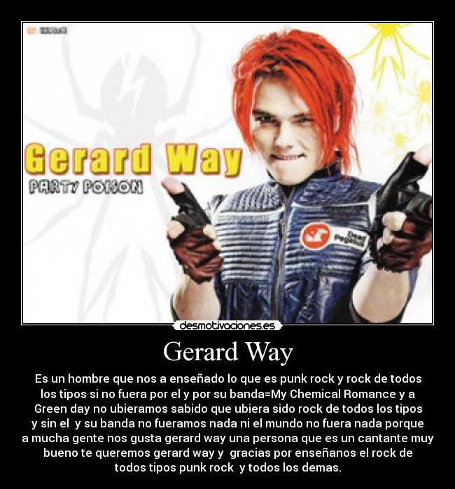 Gerard Way - Es un hombre que nos a enseñado lo que es punk rock y rock de todos
los tipos si no fuera por el y por su banda=My Chemical Romance y a
Green day no ubieramos sabido que ubiera sido rock de todos los tipos
y sin el  y su banda no fueramos nada ni el mundo no fuera nada porque
a mucha gente nos gusta gerard way una persona que es un cantante muy
bueno te queremos gerard way y  gracias por enseñanos el rock de
todos tipos punk rock  y todos los demas.