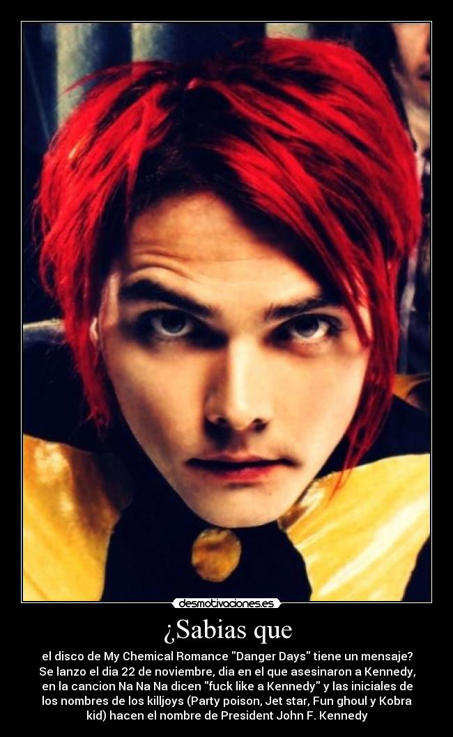 ¿Sabias que - el disco de My Chemical Romance Danger Days tiene un mensaje?
Se lanzo el dia 22 de noviembre, dia en el que asesinaron a Kennedy,
en la cancion Na Na Na dicen fuck like a Kennedy y las iniciales de
los nombres de los killjoys (Party poison, Jet star, Fun ghoul y Kobra
kid) hacen el nombre de President John F. Kennedy