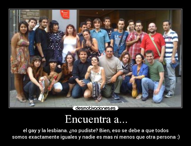 Encuentra a... - el gay y la lesbiana. ¿no pudiste? Bien, eso se debe a que todos
somos exactamente iguales y nadie es mas ni menos que otra persona :)
