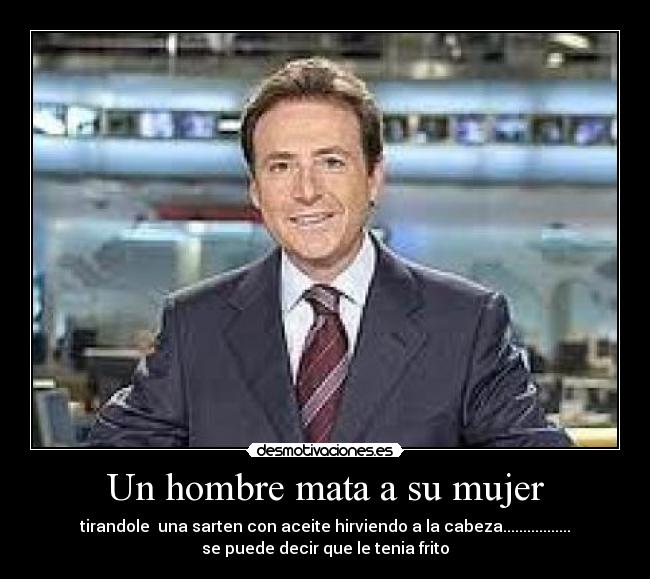 Un hombre mata a su mujer - tirandole  una sarten con aceite hirviendo a la cabeza.................
se puede decir que le tenia frito