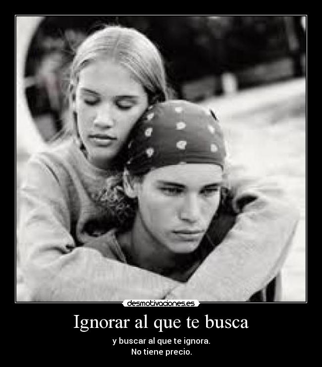 Ignorar al que te busca - y buscar al que te ignora.
No tiene precio.