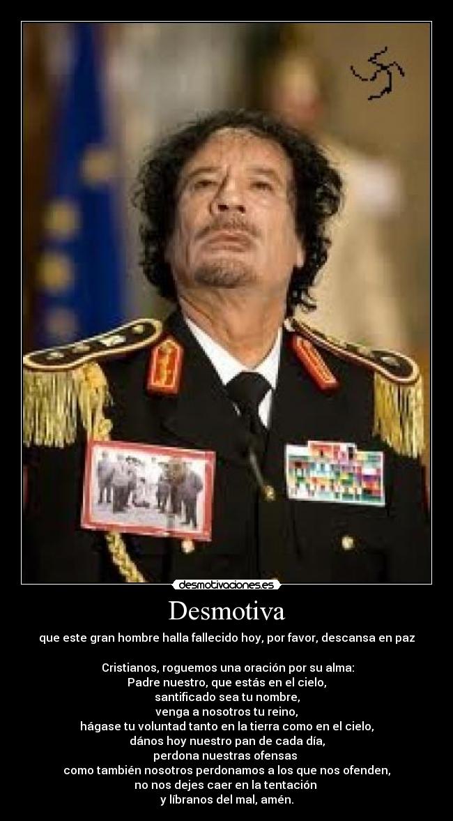 Desmotiva - que este gran hombre halla fallecido hoy, por favor, descansa en paz
Cristianos, roguemos una oración por su alma:
Padre nuestro, que estás en el cielo,
santificado sea tu nombre,
venga a nosotros tu reino,
hágase tu voluntad tanto en la tierra como en el cielo,
dános hoy nuestro pan de cada día,
perdona nuestras ofensas
como también nosotros perdonamos a los que nos ofenden,
no nos dejes caer en la tentación
y líbranos del mal, amén.