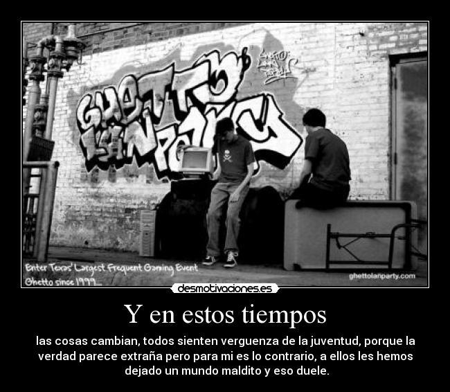 Y en estos tiempos - las cosas cambian, todos sienten verguenza de la juventud, porque la
verdad parece extraña pero para mi es lo contrario, a ellos les hemos
dejado un mundo maldito y eso duele.