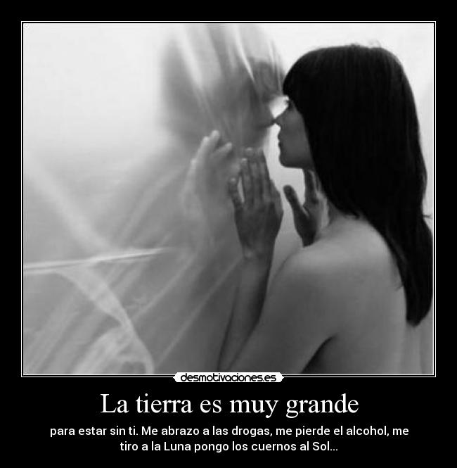La tierra es muy grande - para estar sin ti. Me abrazo a las drogas, me pierde el alcohol, me
tiro a la Luna pongo los cuernos al Sol...