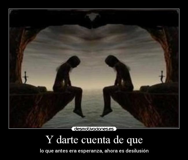 Y darte cuenta de que - lo que antes era esperanza, ahora es desilusión