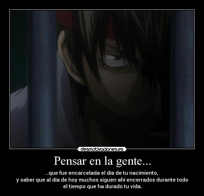 Pensar en la gente... - ...que fue encarcelada el día de tu nacimiento,
y saber que al día de hoy muchos siguen ahí encerrados durante todo
el tiempo que ha durado tu vida.