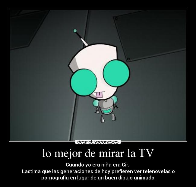 lo mejor de mirar la TV - Cuando yo era niña era Gir. 
Lastima que las generaciones de hoy prefieren ver telenovelas o
pornografía en lugar de un buen dibujo animado.