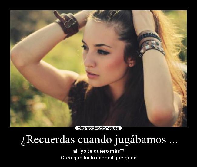 ¿Recuerdas cuando jugábamos ... - al yo te quiero más?
Creo que fui la imbécil que ganó.