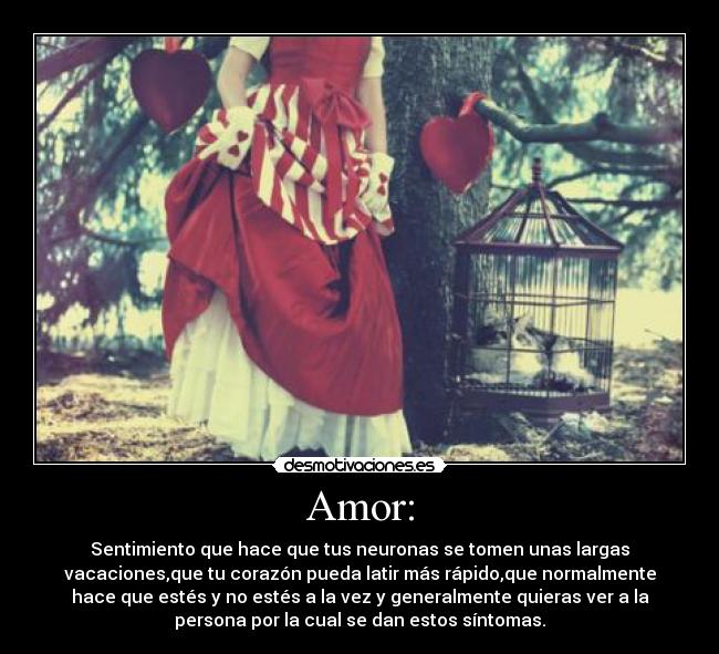 Amor: - Sentimiento que hace que tus neuronas se tomen unas largas
vacaciones,que tu corazón pueda latir más rápido,que normalmente
hace que estés y no estés a la vez y generalmente quieras ver a la
persona por la cual se dan estos síntomas.