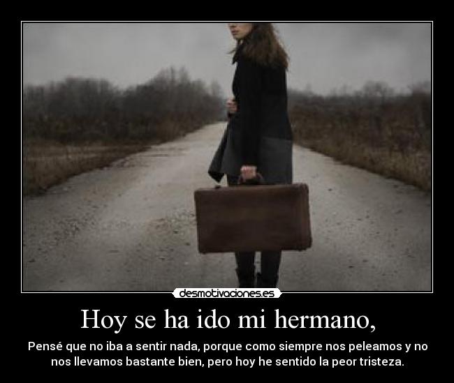 Hoy se ha ido mi hermano, - Pensé que no iba a sentir nada, porque como siempre nos peleamos y no
nos llevamos bastante bien, pero hoy he sentido la peor tristeza.