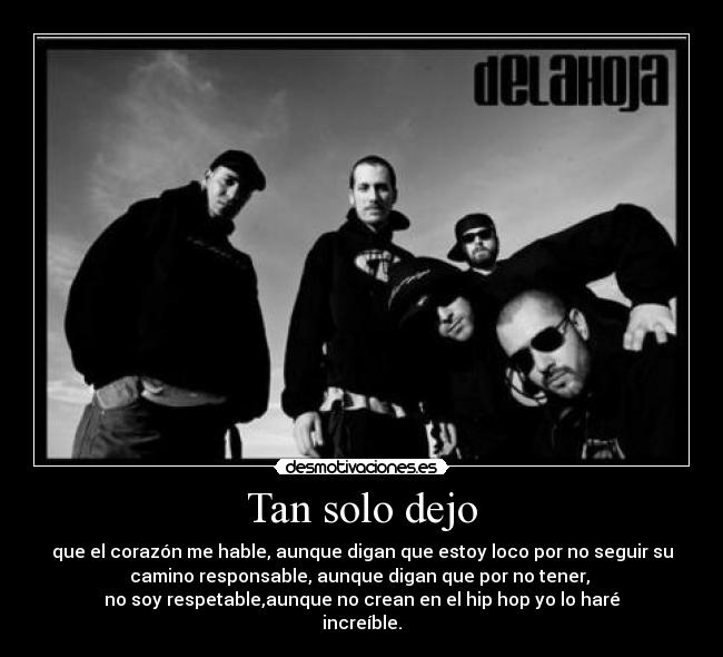 Tan solo dejo - que el corazón me hable, aunque digan que estoy loco por no seguir su
camino responsable, aunque digan que por no tener, 
no soy respetable,aunque no crean en el hip hop yo lo haré
increíble.