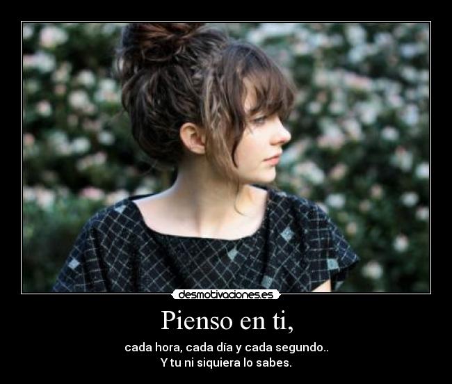 Pienso en ti, - cada hora, cada día y cada segundo..
Y tu ni siquiera lo sabes.