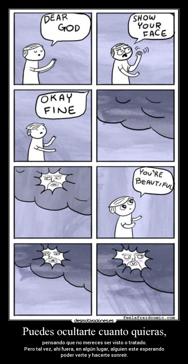 Puedes ocultarte cuanto quieras, - pensando que no mereces ser visto o tratado.
Pero tal vez, ahí fuera, en algún lugar, alguien este esperando
poder verte y hacerte sonreír.