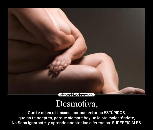 Desmotiva, - Que te odies a ti mismo, por comentarios ESTÚPIDOS,
que no te aceptes, porque siempre hay un idiota molestándote,
No Seas Ignorante, y aprende aceptar las diferencias, SUPERFICIALES.