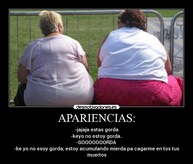 APARIENCIAS: - -jajaja estas gorda
-keyo no estoy gorda..
-GOOOOOOORDA 
-ke yo no esoy gorda; estoy acumulando mierda pa cagarme en tos tus muertos