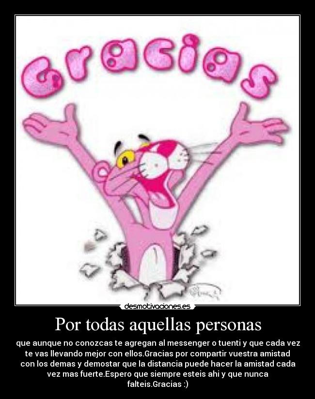 Por todas aquellas personas - que aunque no conozcas te agregan al messenger o tuenti y que cada vez
te vas llevando mejor con ellos.Gracias por compartir vuestra amistad
con los demas y demostar que la distancia puede hacer la amistad cada
vez mas fuerte.Espero que siempre esteis ahi y que nunca
falteis.Gracias :)