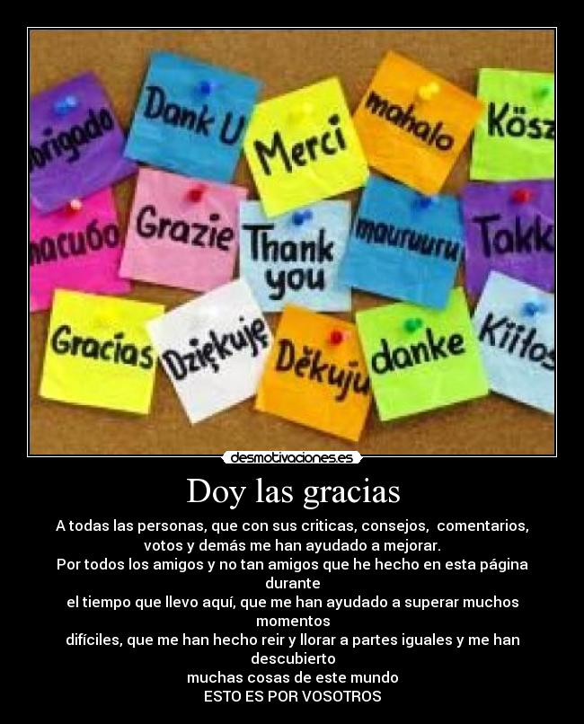 Doy las gracias - A todas las personas, que con sus criticas, consejos,  comentarios,
votos y demás me han ayudado a mejorar.
Por todos los amigos y no tan amigos que he hecho en esta página durante
el tiempo que llevo aquí, que me han ayudado a superar muchos momentos
difíciles, que me han hecho reir y llorar a partes iguales y me han descubierto
muchas cosas de este mundo
ESTO ES POR VOSOTROS