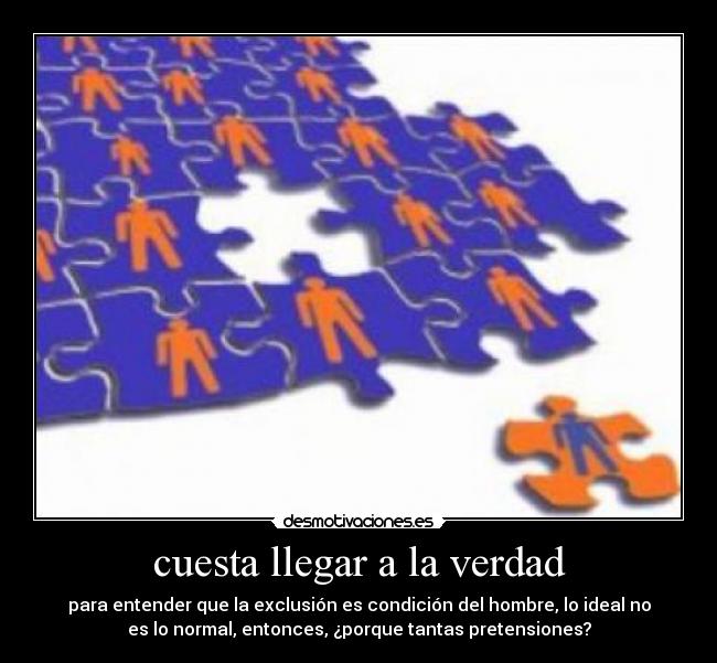 cuesta llegar a la verdad - para entender que la exclusión es condición del hombre, lo ideal no
es lo normal, entonces, ¿porque tantas pretensiones?