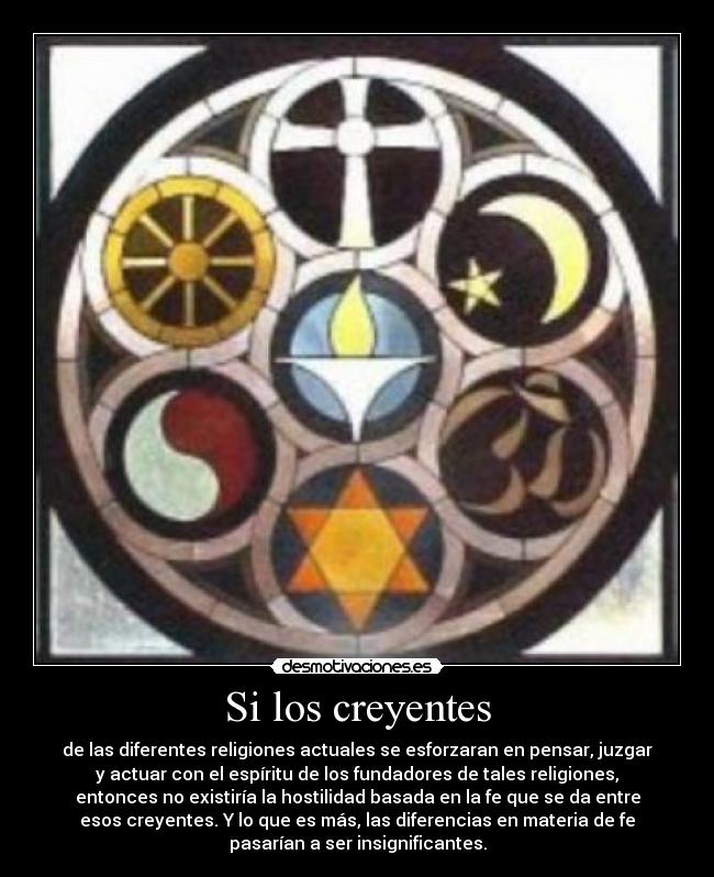 Si los creyentes - de las diferentes religiones actuales se esforzaran en pensar, juzgar
y actuar con el espíritu de los fundadores de tales religiones,
entonces no existiría la hostilidad basada en la fe que se da entre
esos creyentes. Y lo que es más, las diferencias en materia de fe
pasarían a ser insignificantes.