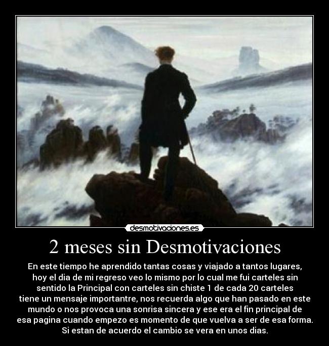 2 meses sin Desmotivaciones - En este tiempo he aprendido tantas cosas y viajado a tantos lugares,
hoy el dia de mi regreso veo lo mismo por lo cual me fui carteles sin
sentido la Principal con carteles sin chiste 1 de cada 20 carteles
tiene un mensaje importantre, nos recuerda algo que han pasado en este
mundo o nos provoca una sonrisa sincera y ese era el fin principal de
esa pagina cuando empezo es momento de que vuelva a ser de esa forma.
Si estan de acuerdo el cambio se vera en unos dias.