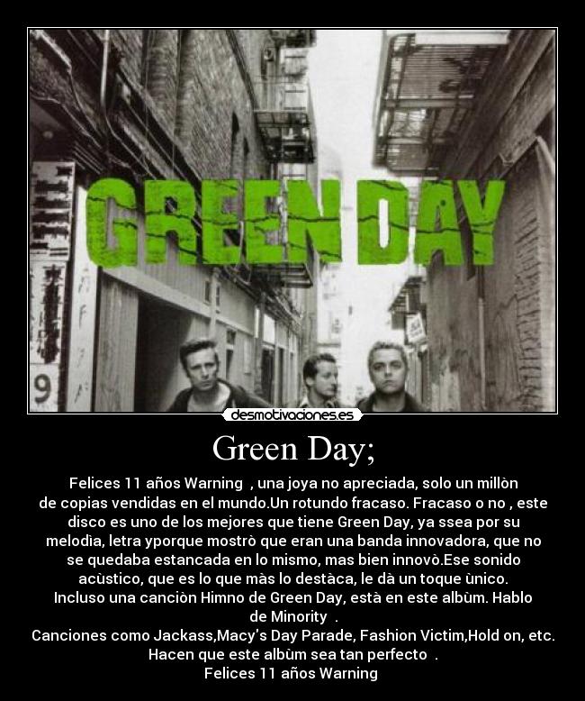 Green Day; - Felices 11 años Warning ♥, una joya no apreciada, solo un millòn
de copias vendidas en el mundo.Un rotundo fracaso. Fracaso o no , este
disco es uno de los mejores que tiene Green Day, ya ssea por su
melodìa, letra yporque mostrò que eran una banda innovadora, que no
se quedaba estancada en lo mismo, mas bien innovò.Ese sonido
acùstico, que es lo que màs lo destàca, le dà un toque ùnico.
Incluso una canciòn Himno de Green Day, està en este albùm. Hablo
de Minority ♥.
Canciones como Jackass,Macys Day Parade, Fashion Victim,Hold on, etc.
Hacen que este albùm sea tan perfecto ♥.
Felices 11 años Warning ♥