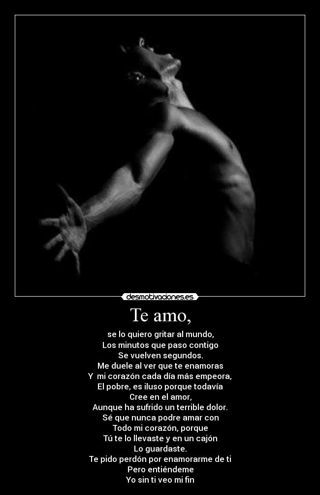 Te amo, - se lo quiero gritar al mundo,
Los minutos que paso contigo
Se vuelven segundos.
Me duele al ver que te enamoras
Y  mi corazón cada día más empeora,
El pobre, es iluso porque todavía
Cree en el amor,
Aunque ha sufrido un terrible dolor.
Sé que nunca podre amar con
Todo mi corazón, porque
Tú te lo llevaste y en un cajón
Lo guardaste.
Te pido perdón por enamorarme de ti
Pero entiéndeme
Yo sin ti veo mi fin