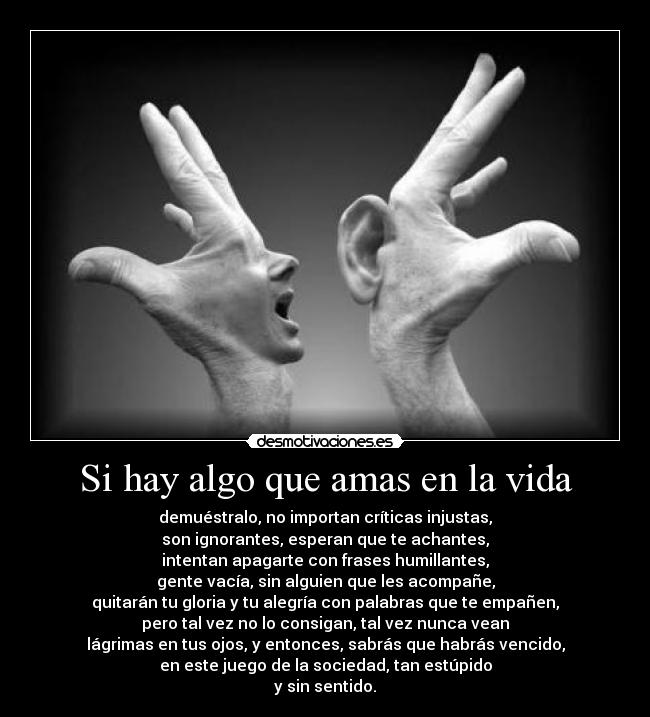 Si hay algo que amas en la vida - demuéstralo, no importan críticas injustas,
son ignorantes, esperan que te achantes,
intentan apagarte con frases humillantes,
gente vacía, sin alguien que les acompañe,
quitarán tu gloria y tu alegría con palabras que te empañen,
pero tal vez no lo consigan, tal vez nunca vean
lágrimas en tus ojos, y entonces, sabrás que habrás vencido,
en este juego de la sociedad, tan estúpido
y sin sentido.