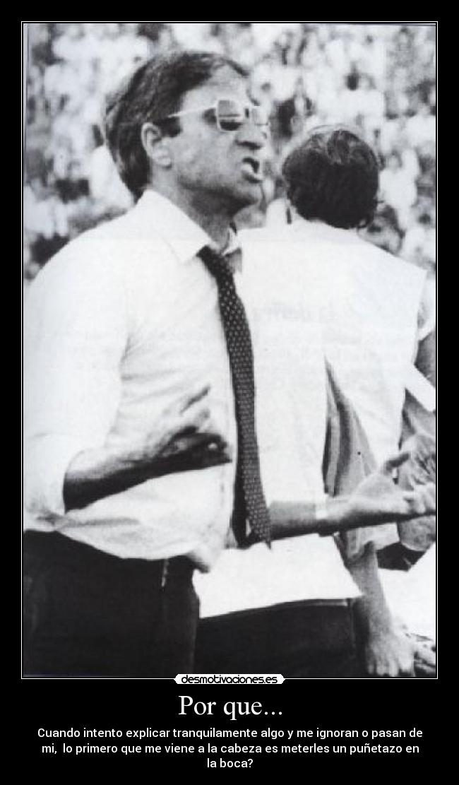 Por que... - Cuando intento explicar tranquilamente algo y me ignoran o pasan de
mi, lo primero que me viene a la cabeza es meterles un puñetazo en
la boca?