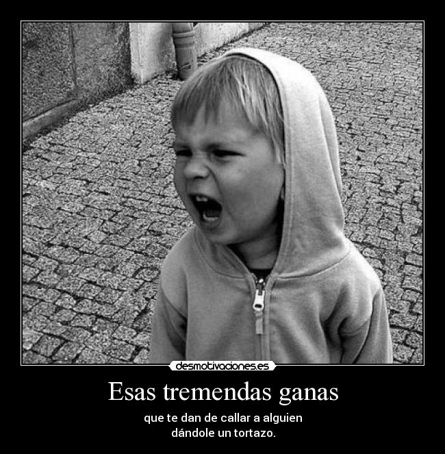 Esas tremendas ganas - que te dan de callar a alguien
dándole un tortazo.