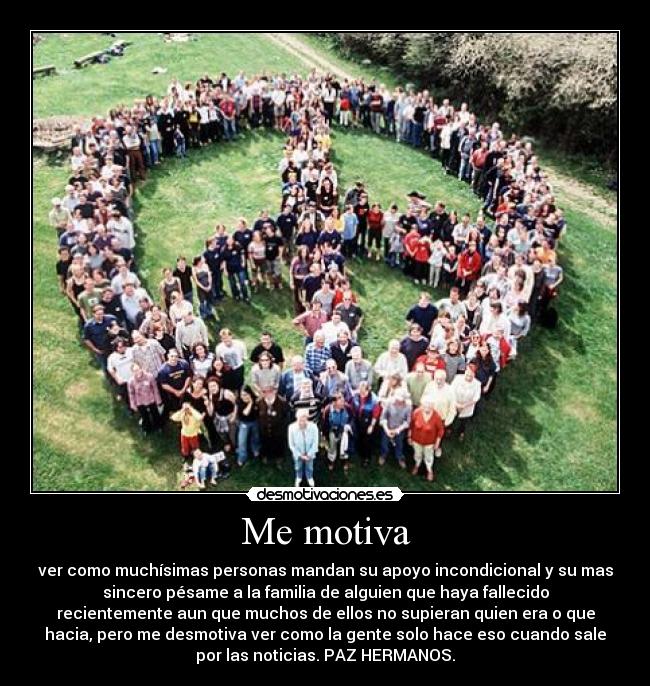 Me motiva - ver como muchísimas personas mandan su apoyo incondicional y su mas
sincero pésame a la familia de alguien que haya fallecido
recientemente aun que muchos de ellos no supieran quien era o que
hacia, pero me desmotiva ver como la gente solo hace eso cuando sale
por las noticias. PAZ HERMANOS.