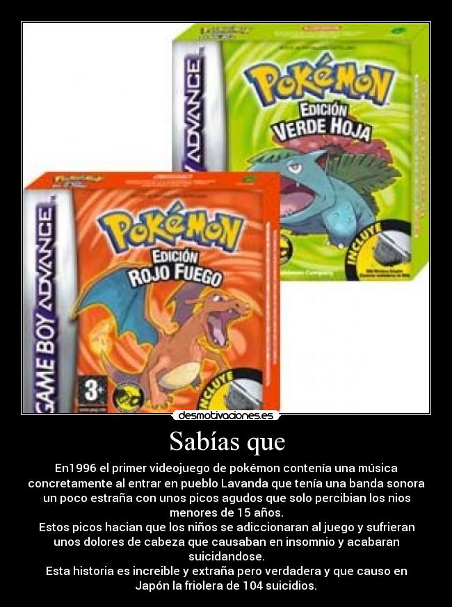 Sabías que - En1996 el primer videojuego de pokémon contenía una música
concretamente al entrar en pueblo Lavanda que tenía una banda sonora
un poco estraña con unos picos agudos que solo percibian los nios
menores de 15 años.
Estos picos hacian que los niños se adiccionaran al juego y sufrieran
unos dolores de cabeza que causaban en insomnio y acabaran
suicidandose.
Esta historia es increible y extraña pero verdadera y que causo en
Japón la friolera de 104 suicidios.