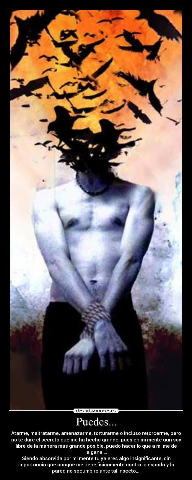 Puedes... - Atarme, maltratarme, amenazarme, torturarme o incluso retorcerme, pero
no te dare el secreto que me ha hecho grande, pues en mi mente aun soy
libre de la manera mas grande posible, puedo hacer lo que a mi me de
la gana....
Siendo absorvida por mi mente tu ya eres algo insignificante, sin
importancia que aunque me tiene fisicamente contra la espada y la
pared no socumbire ante tal insecto....