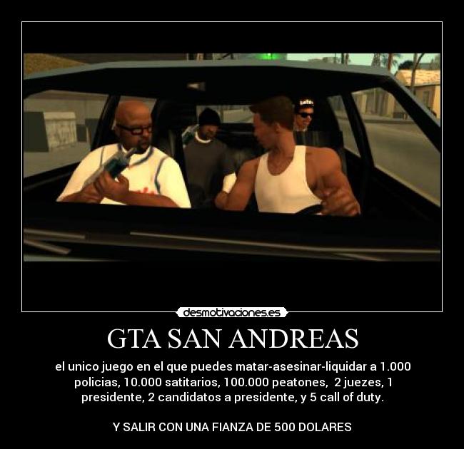 GTA SAN ANDREAS - el unico juego en el que puedes matar-asesinar-liquidar a 1.000
policias, 10.000 satitarios, 100.000 peatones, 2 juezes, 1
presidente, 2 candidatos a presidente, y 5 call of duty.
Y SALIR CON UNA FIANZA DE 500 DOLARES