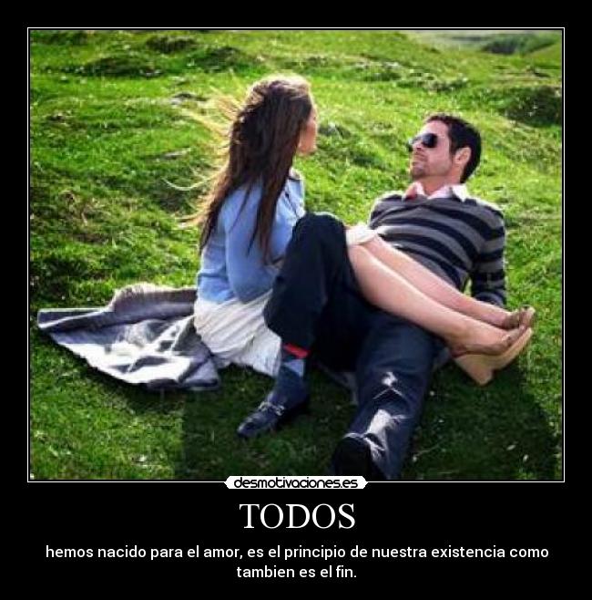 TODOS - hemos nacido para el amor, es el principio de nuestra existencia como
tambien es el fin.