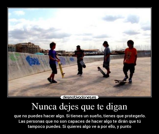 Nunca dejes que te digan - que no puedes hacer algo. Si tienes un sueño, tienes que protegerlo.
Las personas que no son capaces de hacer algo te dirán que tú
tampoco puedes. Si quieres algo ve a por ello, y punto