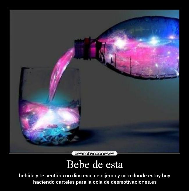 Bebe de esta - bebida y te sentirás un dios eso me dijeron y mira donde estoy hoy
haciendo carteles para la cola de desmotivaciones.es