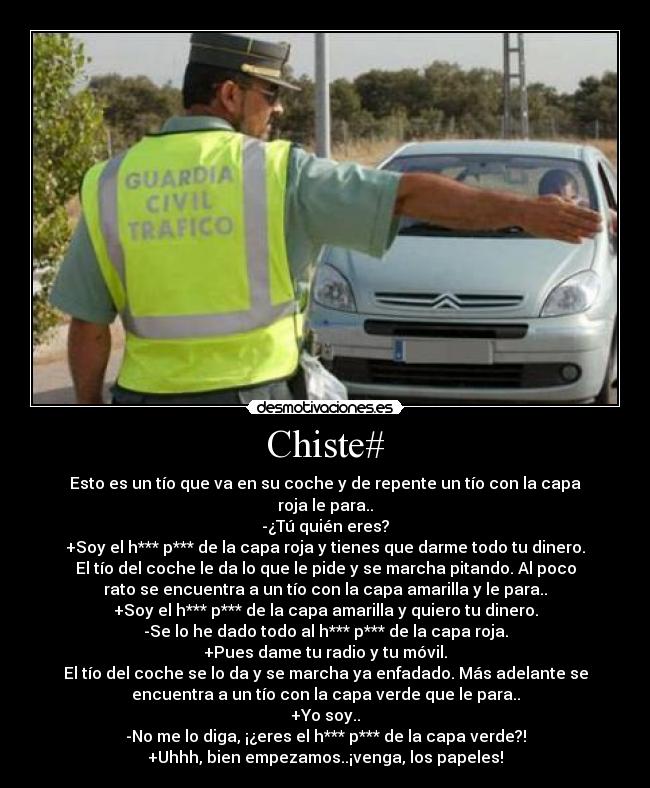 Chiste# - Esto es un tío que va en su coche y de repente un tío con la capa
roja le para..
-¿Tú quién eres?
+Soy el h*** p*** de la capa roja y tienes que darme todo tu dinero.
El tío del coche le da lo que le pide y se marcha pitando. Al poco
rato se encuentra a un tío con la capa amarilla y le para..
+Soy el h*** p*** de la capa amarilla y quiero tu dinero.
-Se lo he dado todo al h*** p*** de la capa roja.
+Pues dame tu radio y tu móvil.
El tío del coche se lo da y se marcha ya enfadado. Más adelante se
encuentra a un tío con la capa verde que le para..
+Yo soy..
-No me lo diga, ¡¿eres el h*** p*** de la capa verde?!
+Uhhh, bien empezamos..¡venga, los papeles!