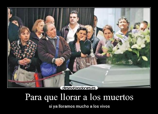 Para que llorar a los muertos - si ya lloramos mucho a los vivos
