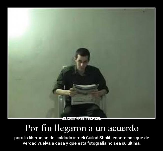 Por fin llegaron a un acuerdo - para la liberacion del soldado israeli Guilad Shalit, esperemos que de
verdad vuelva a casa y que esta fotografia no sea su ultima.