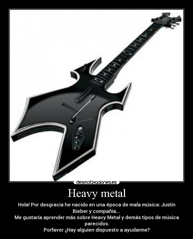 Heavy metal - Hola! Por desgracia he nacido en una época de mala música: Justin
Bieber y compañía...
Me gustaría aprender más sobre Heavy Metal y demás tipos de música
parecidos.
Porfavor ¿Hay alguien dispuesto a ayudarme?