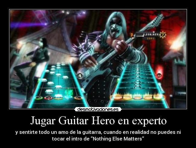 Jugar Guitar Hero en experto - y sentirte todo un amo de la guitarra, cuando en realidad no puedes ni
tocar el intro de Nothing Else Matters