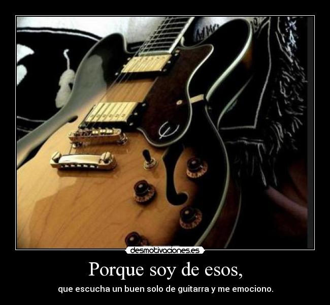 Porque soy de esos, - que escucha un buen solo de guitarra y me emociono.