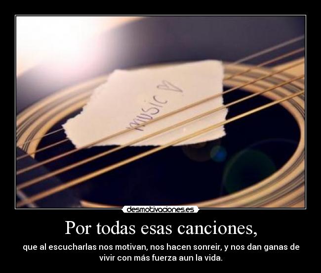 Por todas esas canciones, - que al escucharlas nos motivan, nos hacen sonreir, y nos dan ganas de
vivir con más fuerza aun la vida.